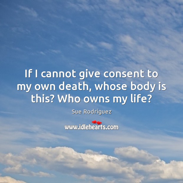 If I cannot give consent to my own death, whose body is this? Who owns my life? Image
