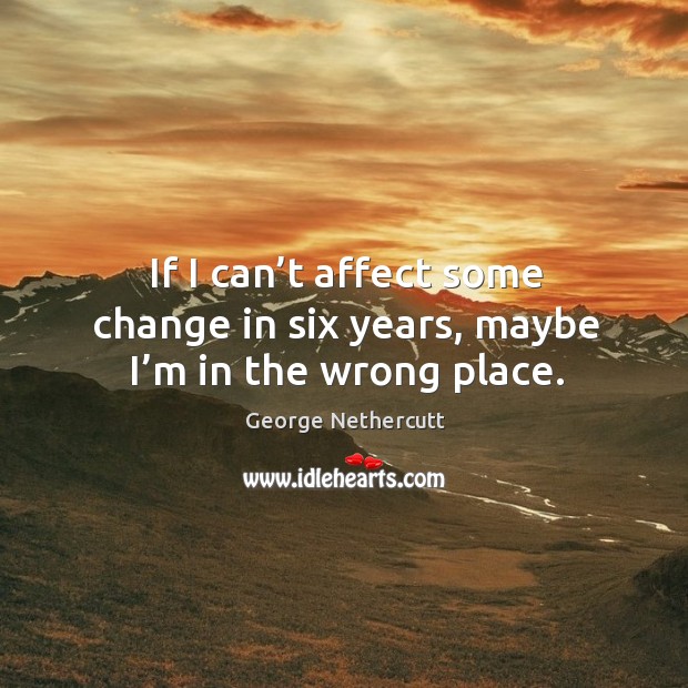If I can’t affect some change in six years, maybe I’m in the wrong place. George Nethercutt Picture Quote