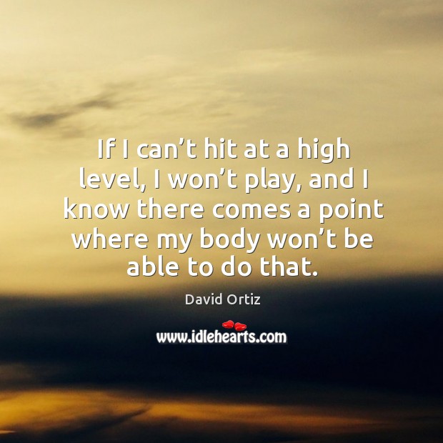 If I can’t hit at a high level, I won’t play, and I know there comes a point where my body won’t be able to do that. David Ortiz Picture Quote
