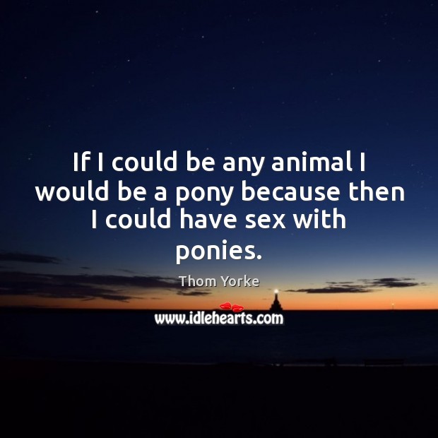 If I could be any animal I would be a pony because then I could have sex with ponies. Thom Yorke Picture Quote