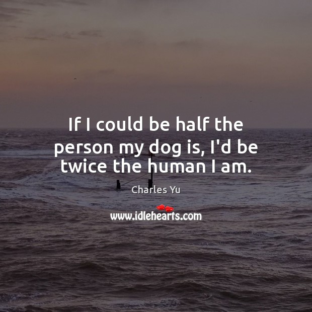 If I could be half the person my dog is, I’d be twice the human I am. Charles Yu Picture Quote