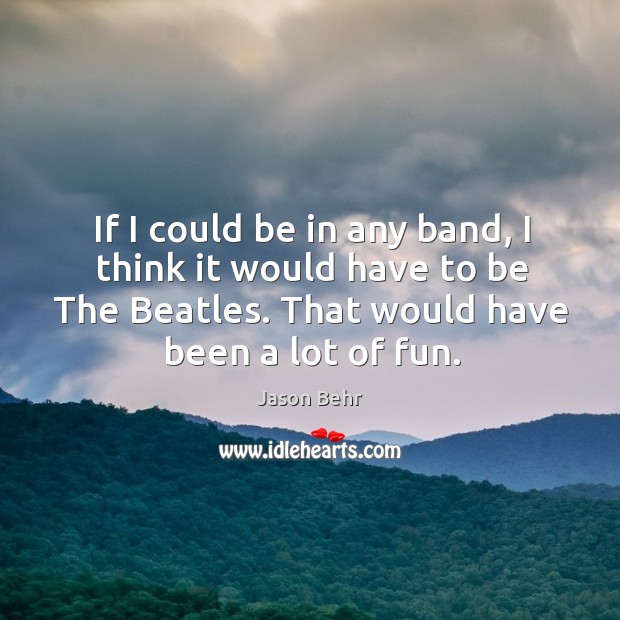 If I could be in any band, I think it would have to be the beatles. That would have been a lot of fun. Image
