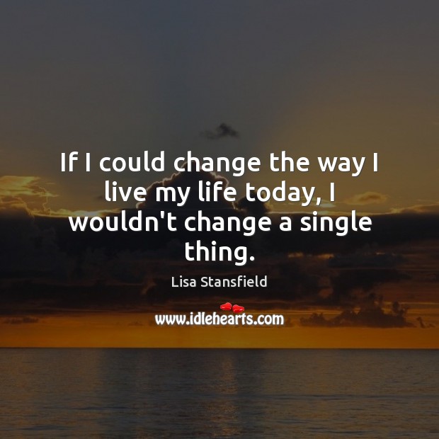 If I could change the way I live my life today, I wouldn’t change a single thing. 