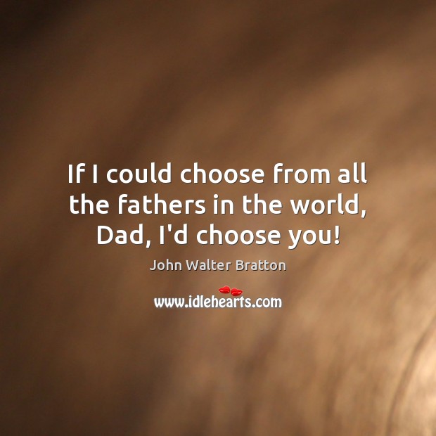 If I could choose from all the fathers in the world, Dad, I’d choose you! John Walter Bratton Picture Quote