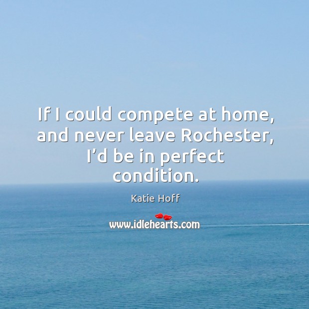 If I could compete at home, and never leave rochester, I’d be in perfect condition. Katie Hoff Picture Quote