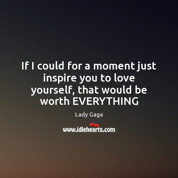 If I could for a moment just inspire you to love yourself, that would be worth EVERYTHING Image
