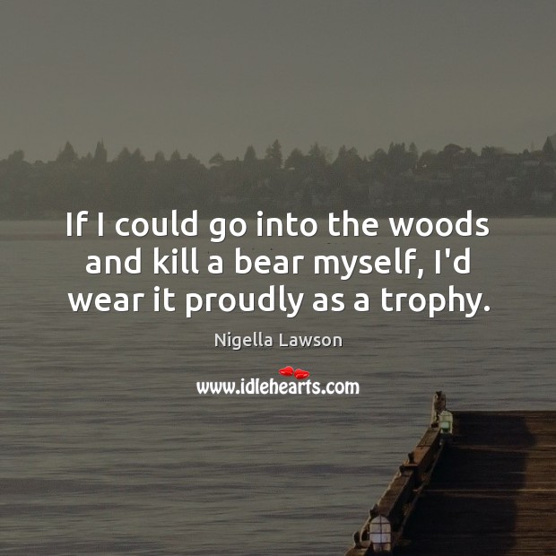If I could go into the woods and kill a bear myself, I’d wear it proudly as a trophy. Nigella Lawson Picture Quote