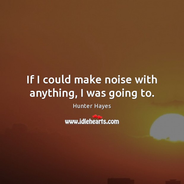 If I could make noise with anything, I was going to. Hunter Hayes Picture Quote