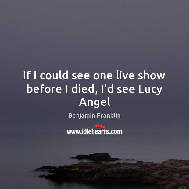 If I could see one live show before I died, I’d see Lucy Angel Benjamin Franklin Picture Quote