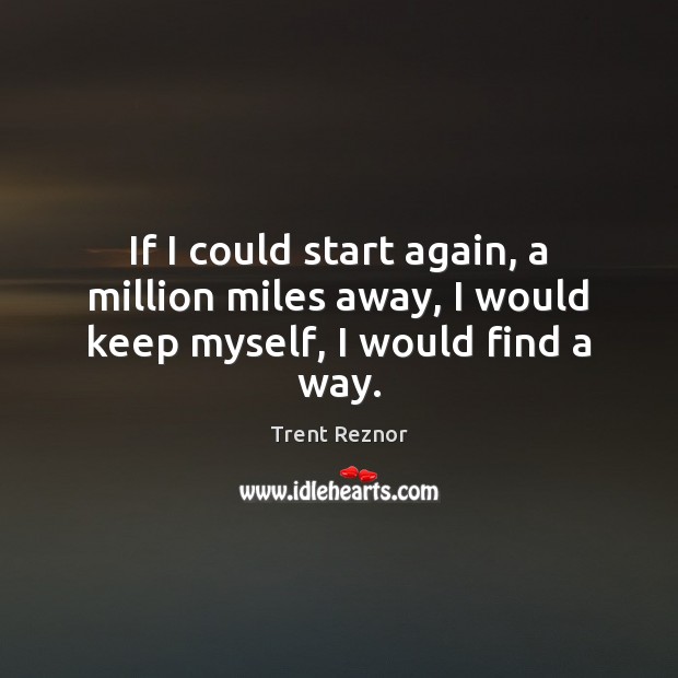 If I could start again, a million miles away, I would keep myself, I would find a way. Trent Reznor Picture Quote