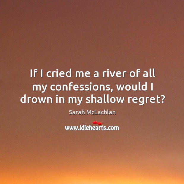 If I cried me a river of all my confessions, would I drown in my shallow regret? Sarah McLachlan Picture Quote