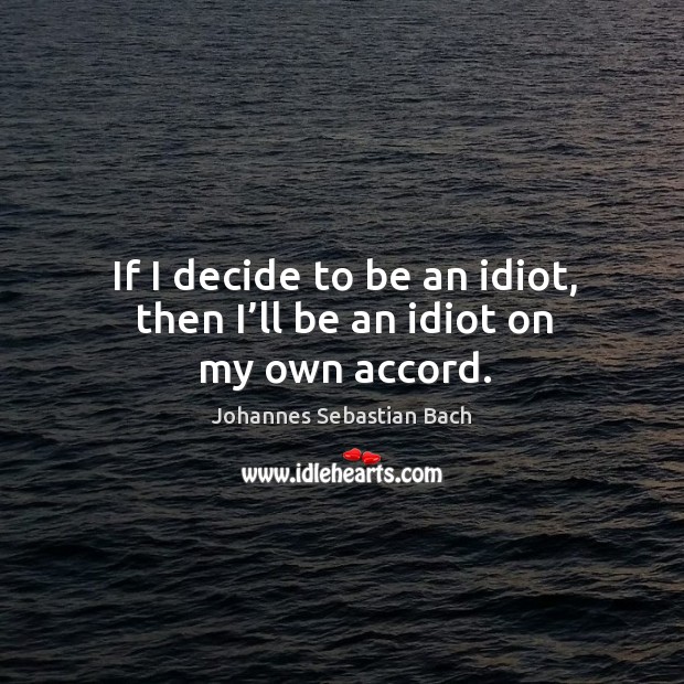 If I decide to be an idiot, then I’ll be an idiot on my own accord. Johannes Sebastian Bach Picture Quote