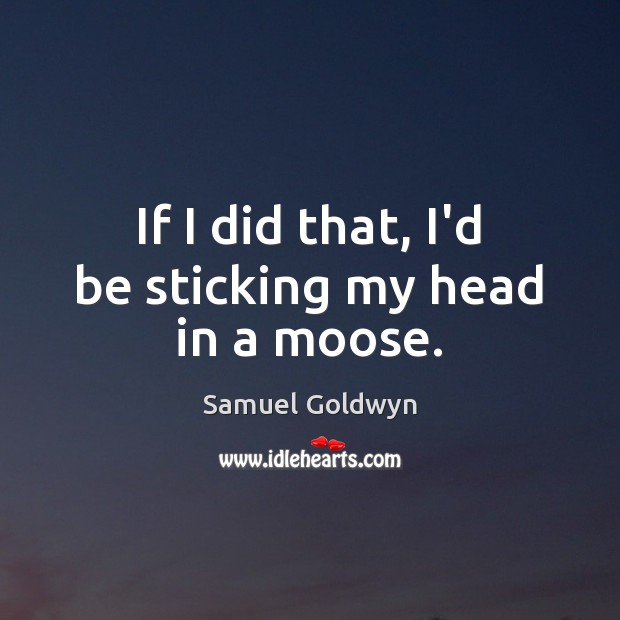 If I did that, I’d be sticking my head in a moose. Samuel Goldwyn Picture Quote