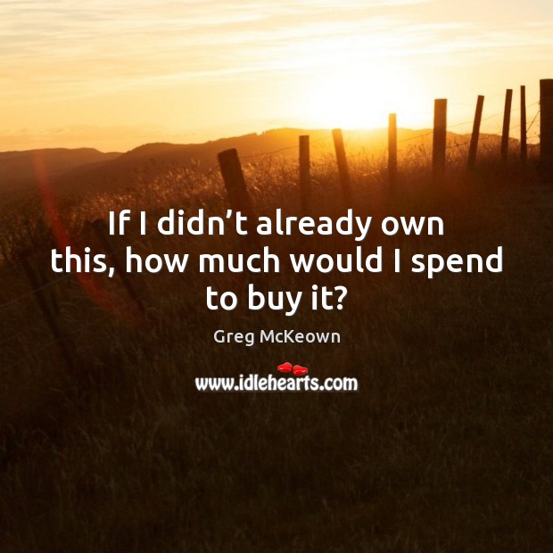 If I didn’t already own this, how much would I spend to buy it? Greg McKeown Picture Quote