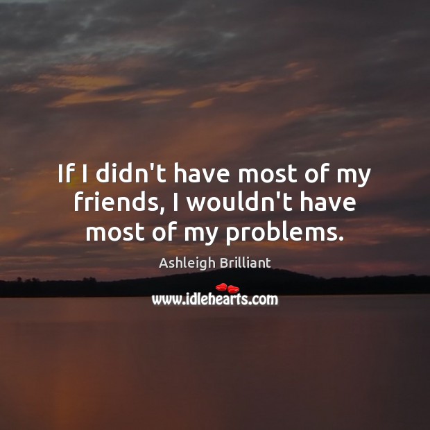 If I didn’t have most of my friends, I wouldn’t have most of my problems. Ashleigh Brilliant Picture Quote