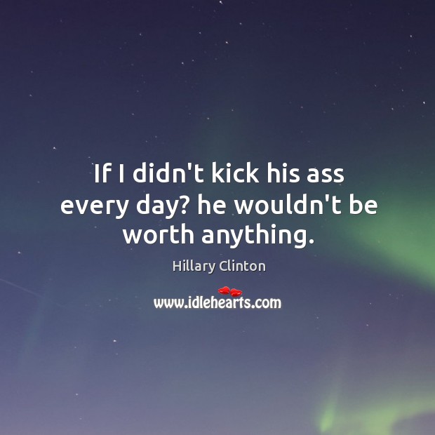 If I didn’t kick his ass every day? he wouldn’t be worth anything. Hillary Clinton Picture Quote