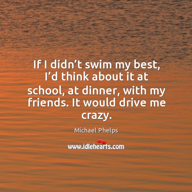 If I didn’t swim my best, I’d think about it at school, at dinner, with my friends. It would drive me crazy. Michael Phelps Picture Quote