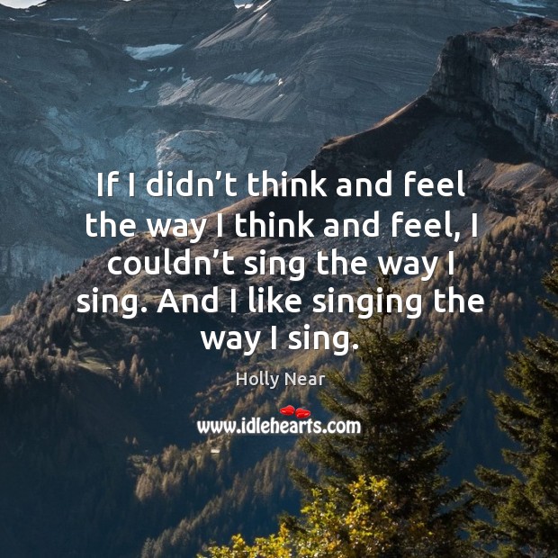 If I didn’t think and feel the way I think and feel, I couldn’t sing the way I sing. And I like singing the way I sing. Holly Near Picture Quote