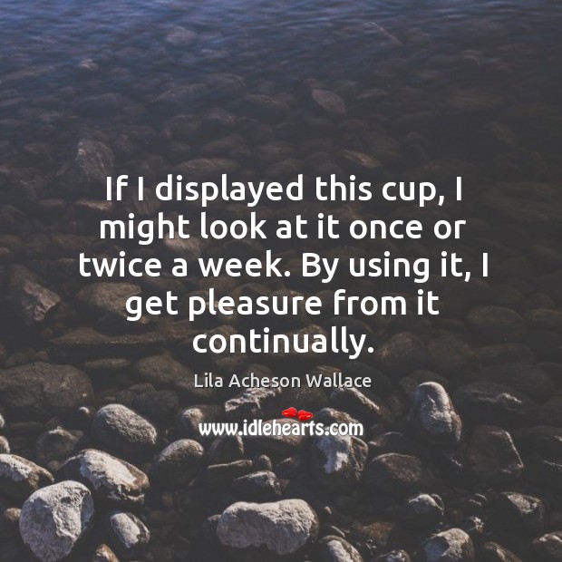 If I displayed this cup, I might look at it once or twice a week. By using it, I get pleasure from it continually. Lila Acheson Wallace Picture Quote