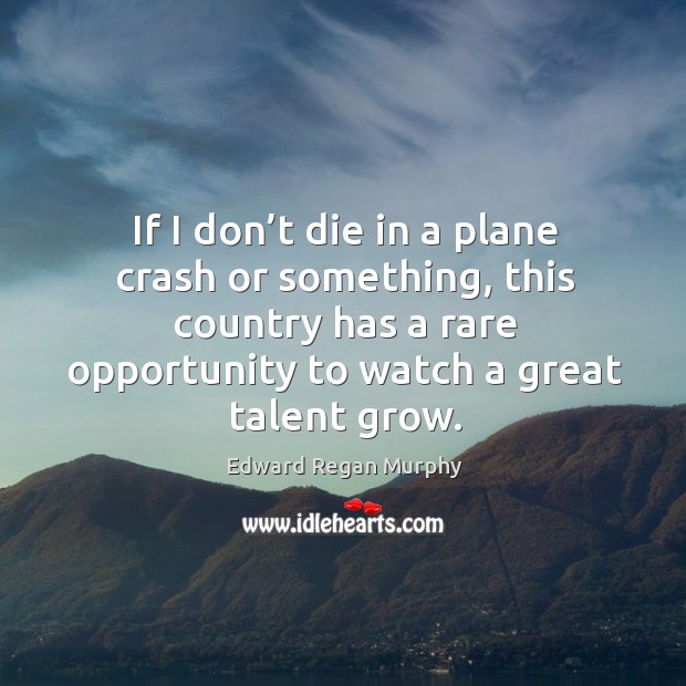 If I don’t die in a plane crash or something, this country has a rare opportunity to watch a great talent grow. Edward Regan Murphy Picture Quote