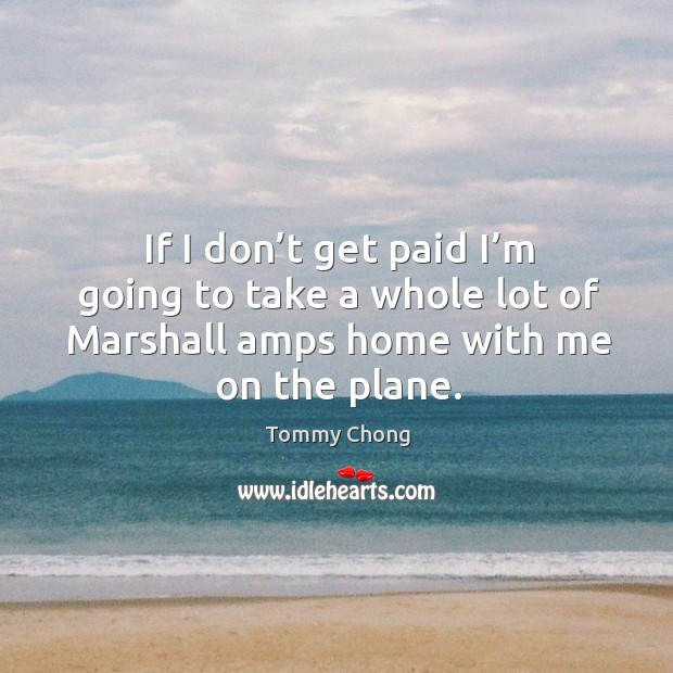 If I don’t get paid I’m going to take a whole lot of marshall amps home with me on the plane. Tommy Chong Picture Quote