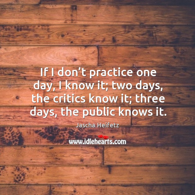 If I don’t practice one day, I know it; two days, the critics know it; three days, the public knows it. Jascha Heifetz Picture Quote