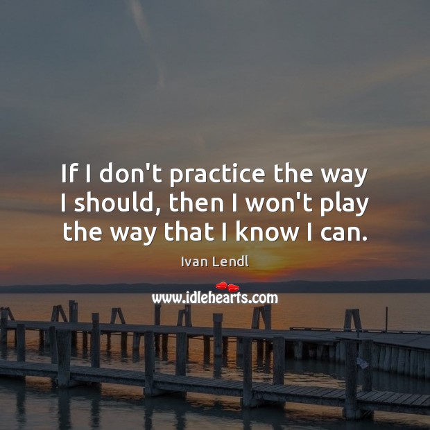 If I don’t practice the way I should, then I won’t play the way that I know I can. Ivan Lendl Picture Quote