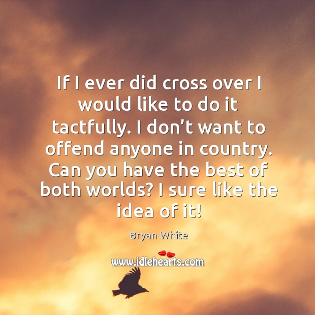 If I ever did cross over I would like to do it tactfully. I don’t want to offend anyone in country. Image