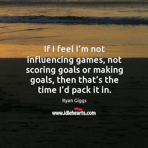 If I feel I’m not influencing games, not scoring goals or making goals, then that’s the time I’d pack it in. Ryan Giggs Picture Quote