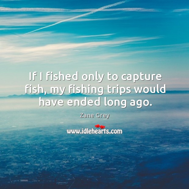 If I fished only to capture fish, my fishing trips would have ended long ago. Zane Grey Picture Quote