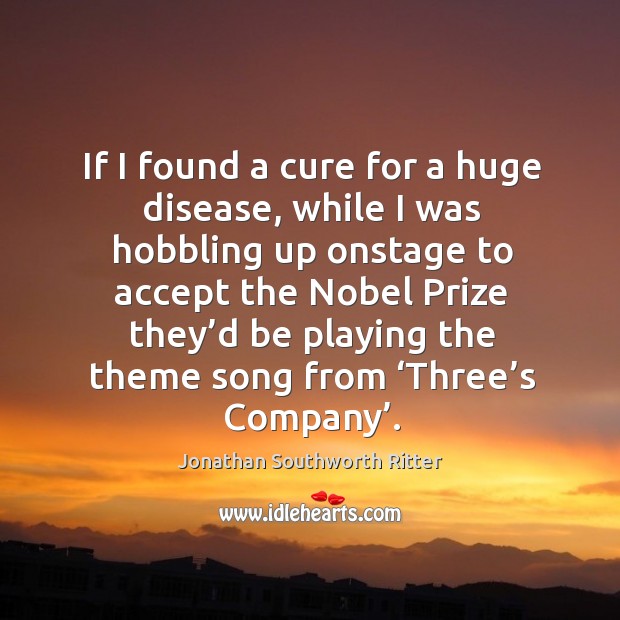 If I found a cure for a huge disease, while I was hobbling up onstage to accept the nobel prize Jonathan Southworth Ritter Picture Quote