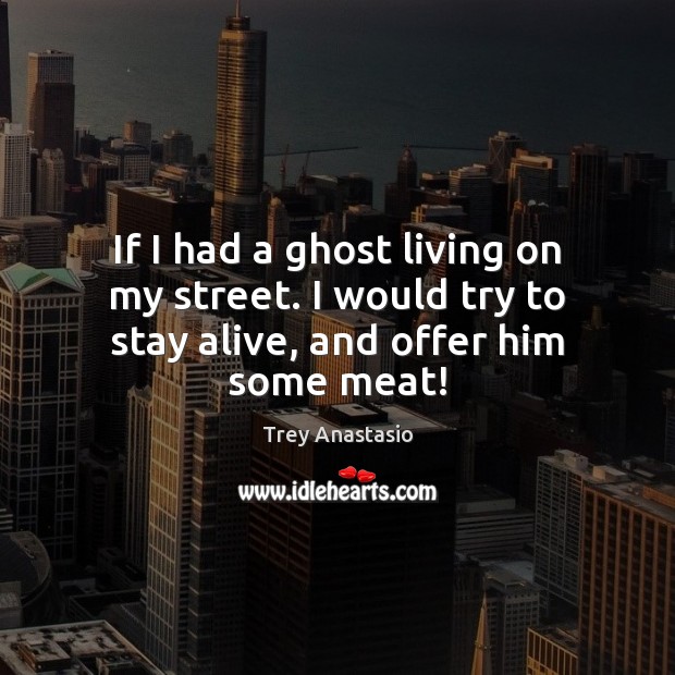 If I had a ghost living on my street. I would try to stay alive, and offer him some meat! Image