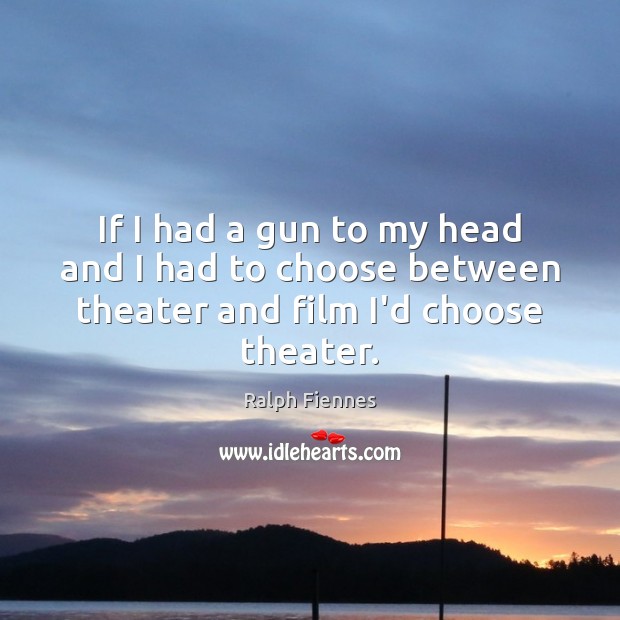 If I had a gun to my head and I had to choose between theater and film I’d choose theater. Image