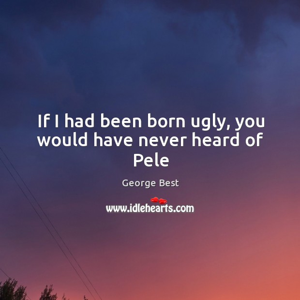 If I had been born ugly, you would have never heard of Pele George Best Picture Quote