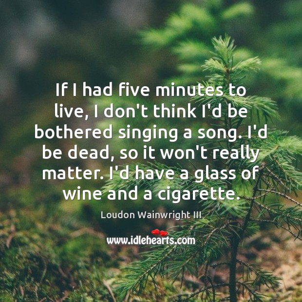 If I had five minutes to live, I don’t think I’d be Loudon Wainwright III Picture Quote