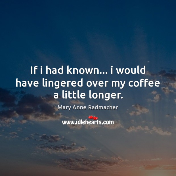If i had known… i would have lingered over my coffee a little longer. Mary Anne Radmacher Picture Quote
