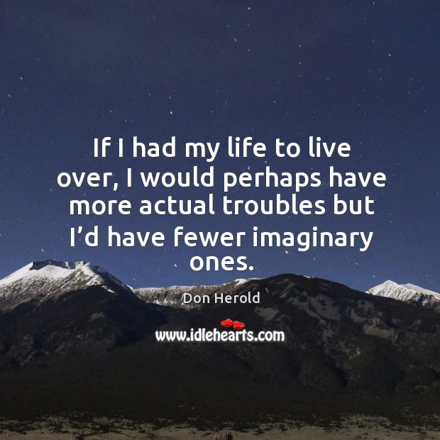 If I had my life to live over, I would perhaps have more actual troubles but I’d have fewer imaginary ones. Image