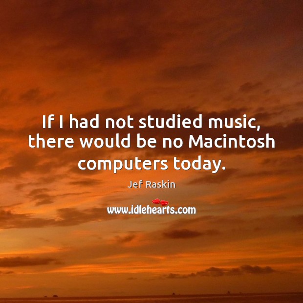 If I had not studied music, there would be no Macintosh computers today. Jef Raskin Picture Quote