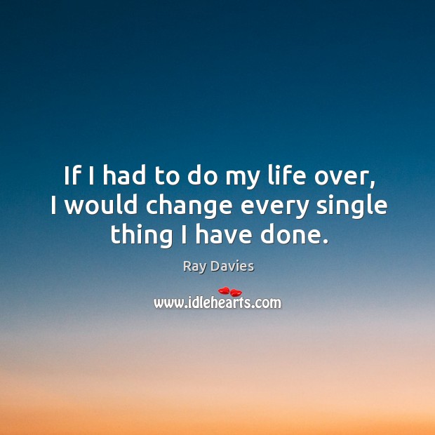 If I had to do my life over, I would change every single thing I have done. Ray Davies Picture Quote