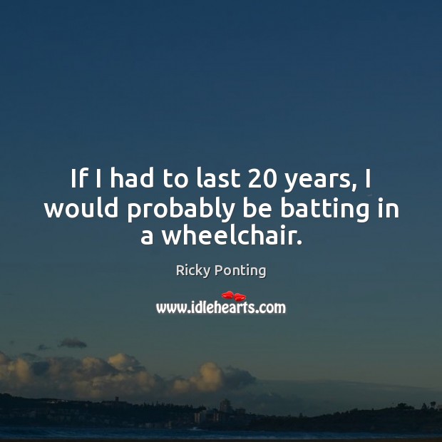 If I had to last 20 years, I would probably be batting in a wheelchair. Ricky Ponting Picture Quote
