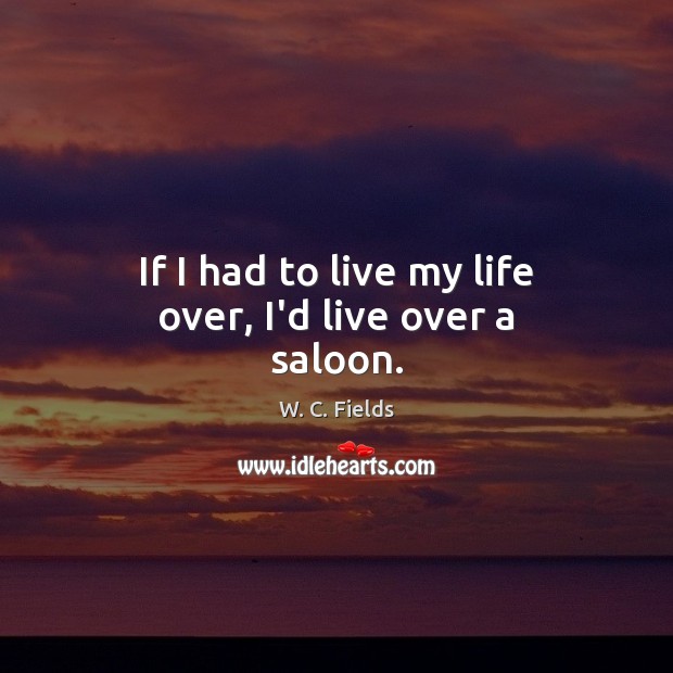 If I had to live my life over, I’d live over a saloon. W. C. Fields Picture Quote