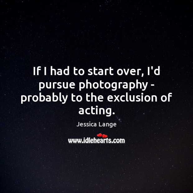 If I had to start over, I’d pursue photography – probably to the exclusion of acting. Jessica Lange Picture Quote