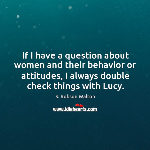 If I have a question about women and their behavior or attitudes, I always double check things with lucy. S. Robson Walton Picture Quote