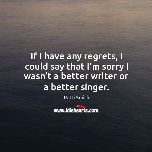 If I have any regrets, I could say that I’m sorry I wasn’t a better writer or a better singer. Patti Smith Picture Quote