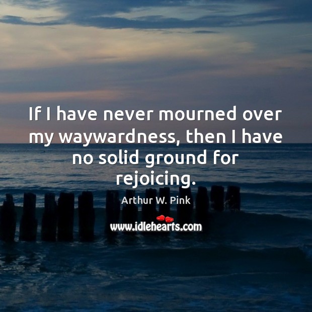 If I have never mourned over my waywardness, then I have no solid ground for rejoicing. Arthur W. Pink Picture Quote