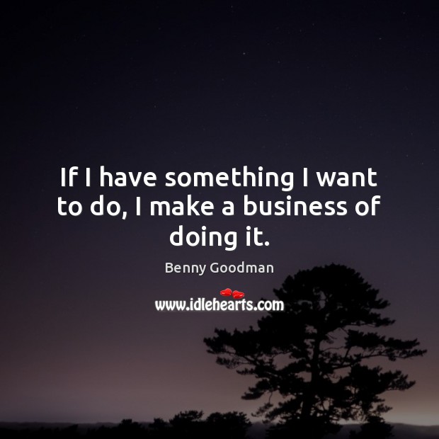 If I have something I want to do, I make a business of doing it. Benny Goodman Picture Quote