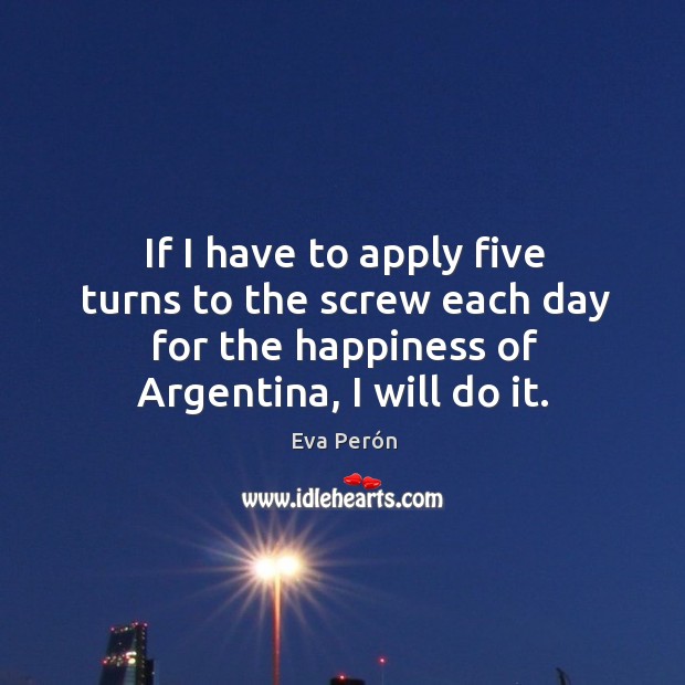 If I have to apply five turns to the screw each day for the happiness of argentina, I will do it. Eva Perón Picture Quote