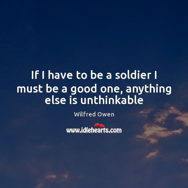 If I have to be a soldier I must be a good one, anything else is unthinkable Wilfred Owen Picture Quote