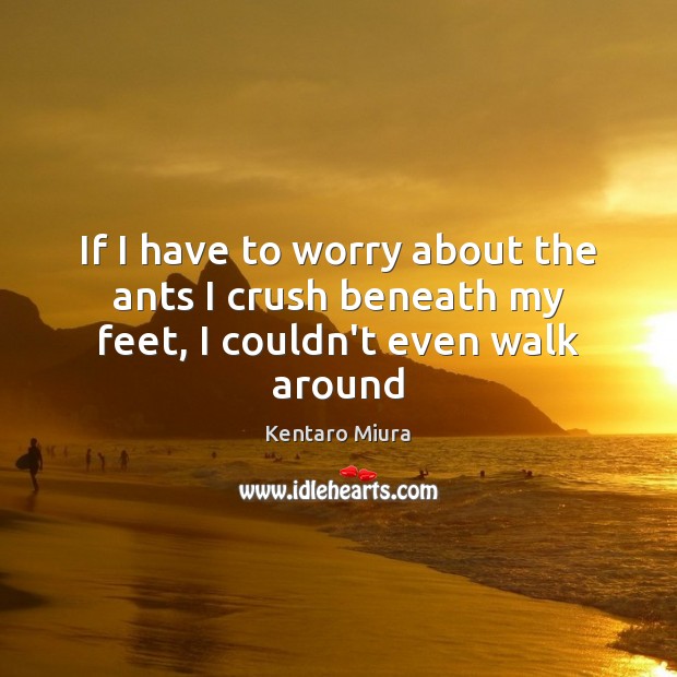 If I have to worry about the ants I crush beneath my feet, I couldn’t even walk around Image