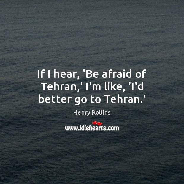 If I hear, ‘Be afraid of Tehran,’ I’m like, ‘I’d better go to Tehran.’ Henry Rollins Picture Quote